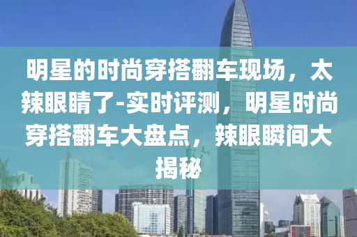 明星的時尚穿搭翻車現(xiàn)場，太辣眼睛了-實時評測，明星時尚穿搭翻車大盤點，辣眼瞬間大揭秘液壓動力機械,元件制造