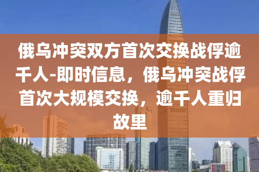 俄烏沖突雙方首次交換戰(zhàn)俘逾千人-即時信息，俄烏沖突戰(zhàn)俘首次大規(guī)模液壓動力機(jī)械,元件制造交換，逾千人重歸故里