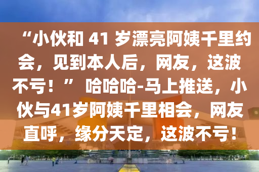 “小伙和 41 歲漂亮阿姨千里約會，見到本人后，網(wǎng)友，這波不虧！液壓動力機械,元件制造” 哈哈哈-馬上推送，小伙與41歲阿姨千里相會，網(wǎng)友直呼，緣分天定，這波不虧！