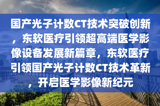 國產(chǎn)光子計數(shù)CT技術(shù)突破創(chuàng)新，液壓動力機械,元件制造東軟醫(yī)療引領(lǐng)超高端醫(yī)學影像設(shè)備發(fā)展新篇章，東軟醫(yī)療引領(lǐng)國產(chǎn)光子計數(shù)CT技術(shù)革新，開啟醫(yī)學影像新紀元