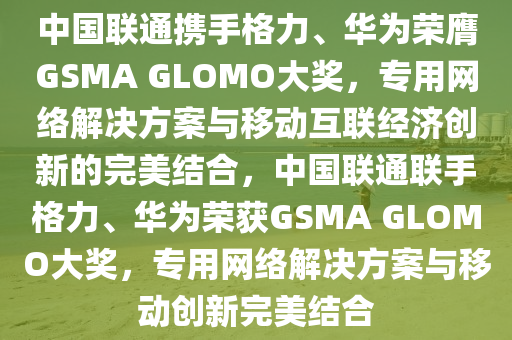 中國(guó)聯(lián)通攜手格力、華為榮膺GSMA GLOMO大獎(jiǎng)，專用網(wǎng)絡(luò)解決方案與移動(dòng)互聯(lián)經(jīng)濟(jì)創(chuàng)新的完美結(jié)合，中國(guó)聯(lián)通聯(lián)手格力、華為榮獲GSMA GLOMO大獎(jiǎng)，專用網(wǎng)絡(luò)解決方案與移動(dòng)創(chuàng)新完美液壓動(dòng)力機(jī)械,元件制造結(jié)合