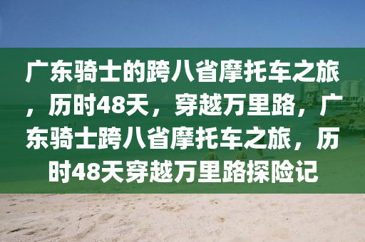 廣東騎士的跨八省摩托車(chē)之旅，歷時(shí)48天，穿越萬(wàn)里路，廣東騎士跨八省摩托車(chē)之旅，歷時(shí)48天穿越萬(wàn)里路探險(xiǎn)記液壓動(dòng)力機(jī)械,元件制造