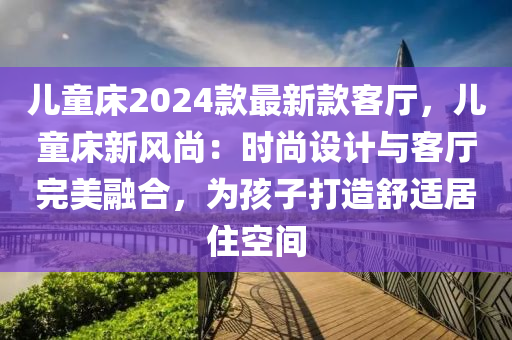 兒童床2024款最新款客廳，兒童床新風(fēng)尚：時尚設(shè)計與客廳完美融合，為孩子打造舒適居液壓動力機械,元件制造住空間