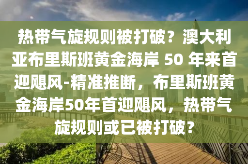 熱帶氣旋規(guī)則被打破？澳大利亞布里斯班黃金海岸 50 年來首迎颶風(fēng)-精準(zhǔn)推斷，布里斯班黃金海岸50年首迎颶風(fēng)，熱帶氣旋規(guī)則或已被打破？液壓動力機械,元件制造