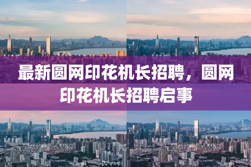 最新圓網(wǎng)印花機(jī)長招聘，圓網(wǎng)印花機(jī)長招聘啟事