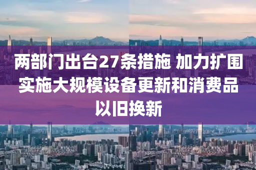兩部門出臺(tái)27條措施 加力擴(kuò)圍實(shí)施大規(guī)模設(shè)備更新和消費(fèi)品以舊換新液壓動(dòng)力機(jī)械,元件制造