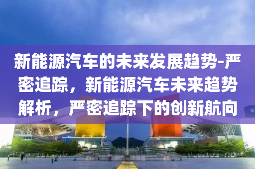 新能源汽車的未來發(fā)展趨勢-嚴(yán)密追蹤，新能源汽車未來趨勢解析，嚴(yán)密液壓動力機(jī)械,元件制造追蹤下的創(chuàng)新航向