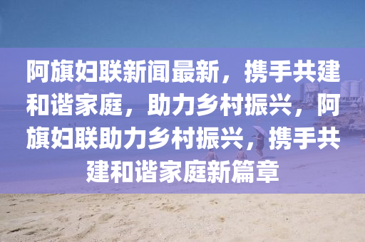 阿旗液壓動力機械,元件制造婦聯(lián)新聞最新，攜手共建和諧家庭，助力鄉(xiāng)村振興，阿旗婦聯(lián)助力鄉(xiāng)村振興，攜手共建和諧家庭新篇章
