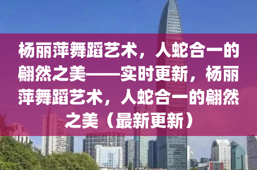 楊麗萍舞蹈藝術(shù)，人蛇合一的翩然之美——實(shí)時更新，楊麗萍舞蹈藝術(shù)，人蛇合一的翩然之美（最新更新）液壓動力機(jī)械,元件制造