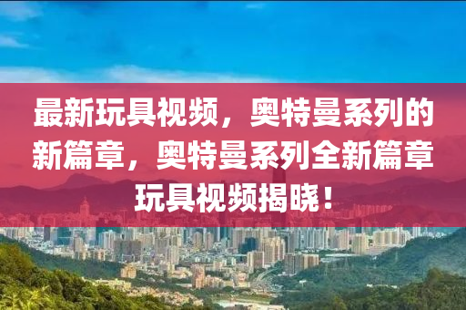 最新玩具視頻，奧特曼系列的新篇章，奧特曼系列全新篇章玩具視頻揭曉！液壓動力機械,元件制造