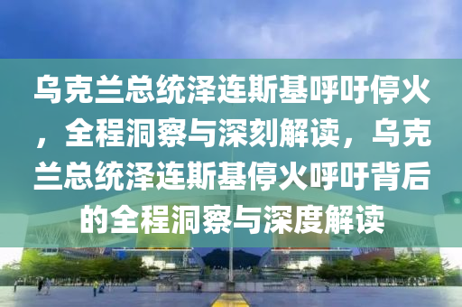 烏克蘭總統(tǒng)澤連斯基呼吁停火，全程洞察與深刻解讀，烏克蘭總統(tǒng)澤連斯基?；鸷粲醣澈蟮娜潭床炫c深度解讀液壓動力機(jī)械,元件制造