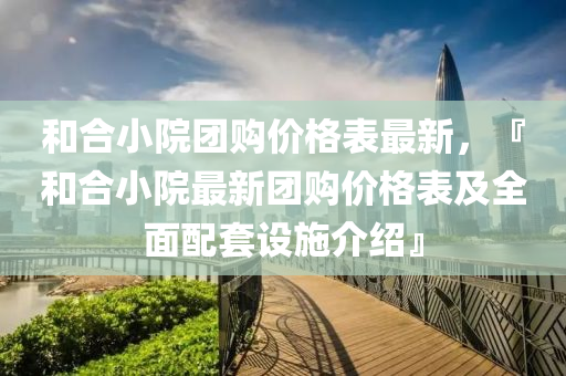 和合小院團(tuán)購(gòu)價(jià)格表最新，『和合小院最新團(tuán)購(gòu)價(jià)格表及全面配套設(shè)施介紹』液壓動(dòng)力機(jī)械,元件制造