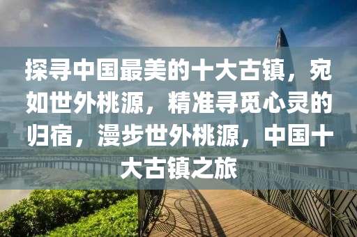 探液壓動(dòng)力機(jī)械,元件制造尋中國(guó)最美的十大古鎮(zhèn)，宛如世外桃源，精準(zhǔn)尋覓心靈的歸宿，漫步世外桃源，中國(guó)十大古鎮(zhèn)之旅