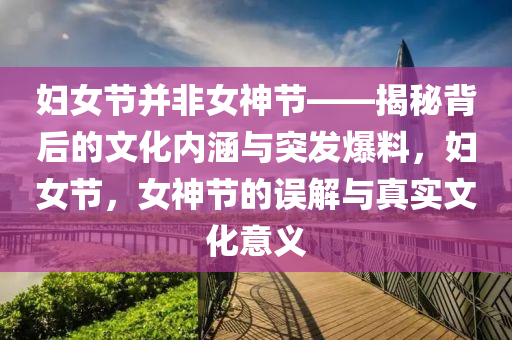 婦女節(jié)并非女神節(jié)——揭秘背后的文化內涵與突發(fā)爆料，婦女節(jié)，女神節(jié)的誤解與真實文化意義液壓動力機械,元件制造