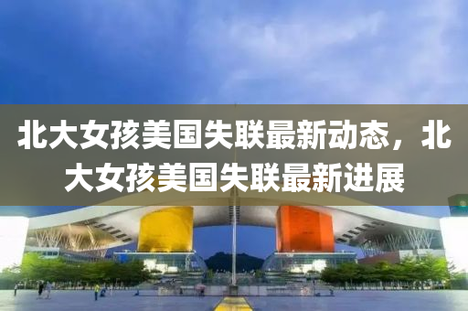 北大女孩美國失聯(lián)最新動態(tài)，北大女孩美國失聯(lián)最新進展液壓動力機械,元件制造