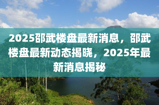 2025邵武樓盤(pán)最新消息，邵武樓盤(pán)最新動(dòng)態(tài)揭曉，2025年最新消息揭秘液壓動(dòng)力機(jī)械,元件制造