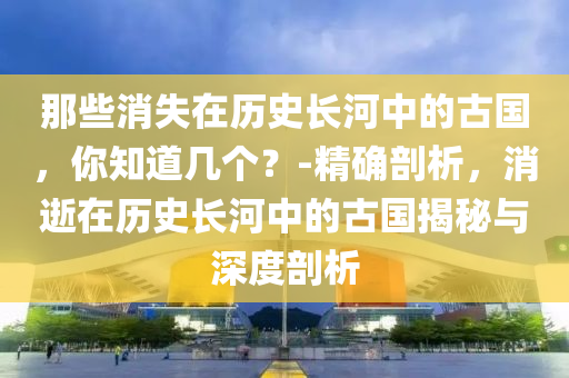 那些消失在歷史長(zhǎng)河中的古國(guó)，你知道幾個(gè)？-精確剖析，消逝在歷史長(zhǎng)河中的古國(guó)揭秘與深度剖析液壓動(dòng)力機(jī)械,元件制造