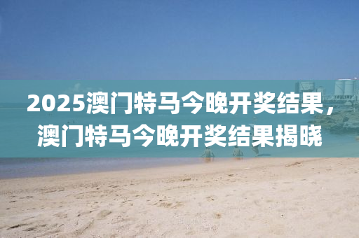 2025澳門特馬今晚開獎(jiǎng)結(jié)果，澳門特馬今晚開獎(jiǎng)結(jié)果揭曉