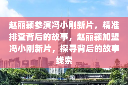 趙麗穎參演馮小剛新片，精準(zhǔn)排查背后的故事，趙麗穎加盟馮小剛新片，探尋背后的故事線索液壓動力機(jī)械,元件制造