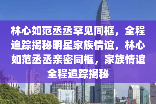 林心如范丞丞罕見(jiàn)同框，全程追蹤揭秘明星家族情誼，林心如范丞丞親密同框，家族情誼全程追蹤揭秘液壓動(dòng)力機(jī)械,元件制造