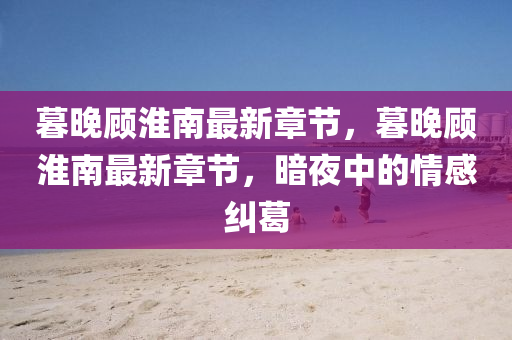 暮晚顧淮南最新章節(jié)，暮晚顧淮南最新章節(jié)，暗夜中的情感糾葛液壓動力機械,元件制造