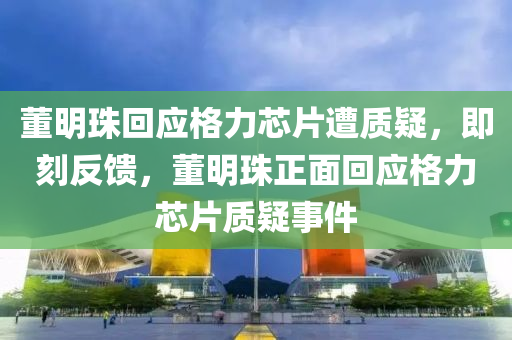 董明珠回應(yīng)格力芯片遭質(zhì)疑，即刻反饋，董液壓動(dòng)力機(jī)械,元件制造明珠正面回應(yīng)格力芯片質(zhì)疑事件