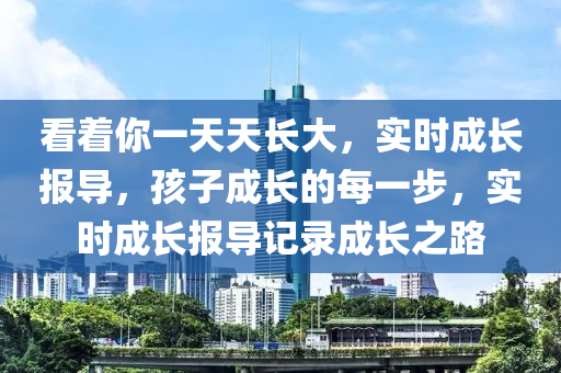 看著你一天天長(zhǎng)大，實(shí)時(shí)成長(zhǎng)報(bào)導(dǎo)，孩子成長(zhǎng)的每一步，實(shí)時(shí)成長(zhǎng)報(bào)導(dǎo)記錄成長(zhǎng)之路液壓動(dòng)力機(jī)械,元件制造