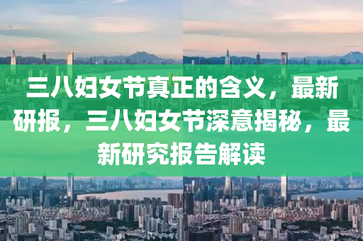 三八婦女節(jié)真正的含義，最新研報，三八婦女節(jié)深意揭秘，最新研究報液壓動力機(jī)械,元件制造告解讀