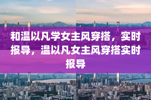 和溫以凡學(xué)女液壓動(dòng)力機(jī)械,元件制造主風(fēng)穿搭，實(shí)時(shí)報(bào)導(dǎo)，溫以凡女主風(fēng)穿搭實(shí)時(shí)報(bào)導(dǎo)
