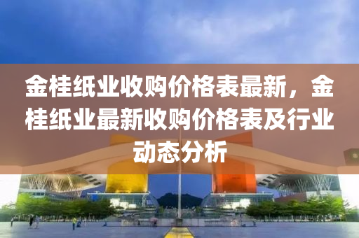 金桂紙業(yè)收購(gòu)價(jià)格表最新，液壓動(dòng)力機(jī)械,元件制造金桂紙業(yè)最新收購(gòu)價(jià)格表及行業(yè)動(dòng)態(tài)分析