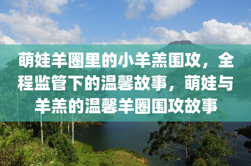 萌娃羊圈里的小羊羔圍攻，全程監(jiān)管下的溫馨故事，萌娃與羊羔的溫馨羊圈圍攻故事液壓動力機械,元件制造